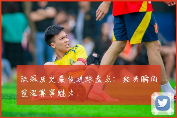 欧冠历史最佳进球盘点:经典瞬间重温赛事魅力