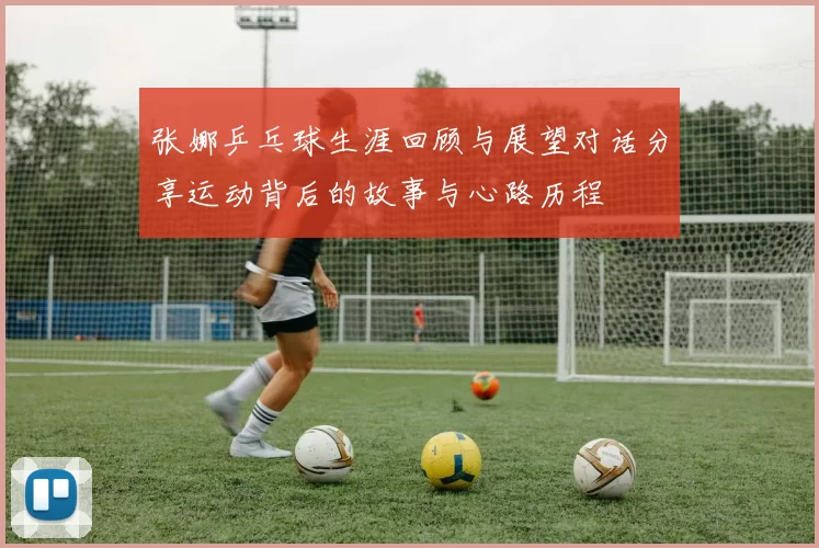 张娜乒乓球生涯回顾与展望对话分享运动背后的故事与心路历程