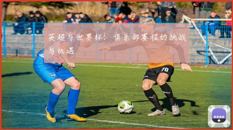 英超与世界杯:俱乐部赛程的挑战与机遇