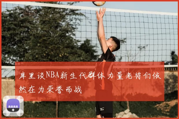 库里谈NBA新生代群体力量老将们依然在为荣誉而战