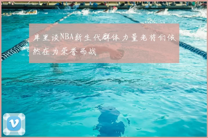 库里谈NBA新生代群体力量老将们依然在为荣誉而战
