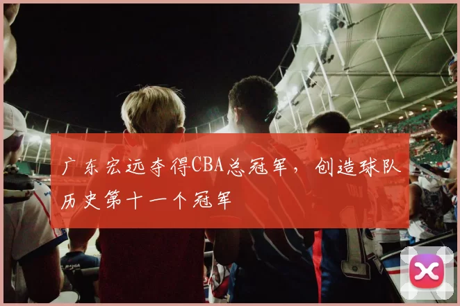 广东宏远夺得CBA总冠军,创造球队历史第十一个冠军