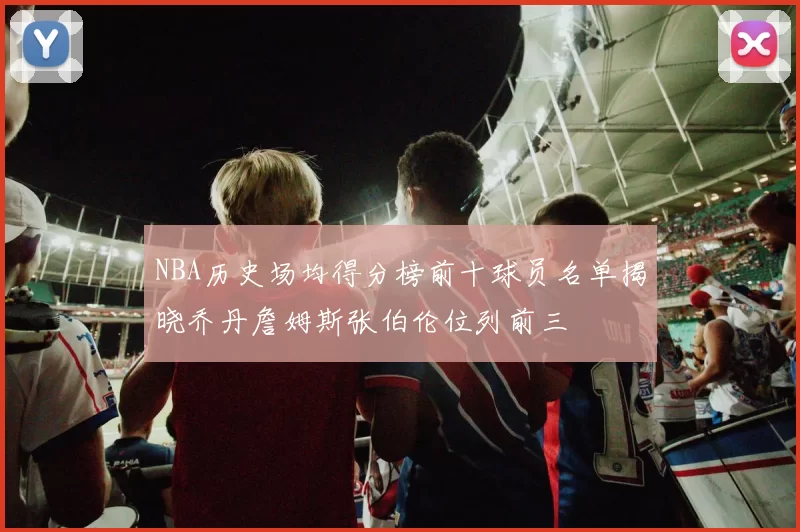NBA历史场均得分榜前十球员名单揭晓乔丹詹姆斯张伯伦位列前三
