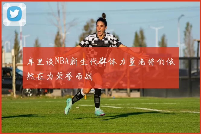 库里谈NBA新生代群体力量老将们依然在为荣誉而战