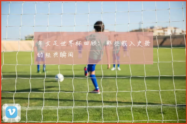 年女足世界杯回顾：那些载入史册的经典瞬间
