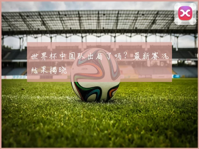 世界杯中国队出局了吗?最新赛况结果揭晓