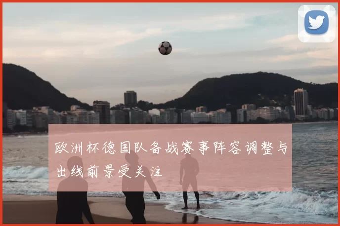欧洲杯德国队备战赛事阵容调整与出线前景受关注