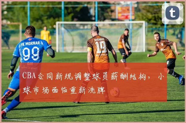 CBA合同新规调整球员薪酬结构,小球市场面临重新洗牌