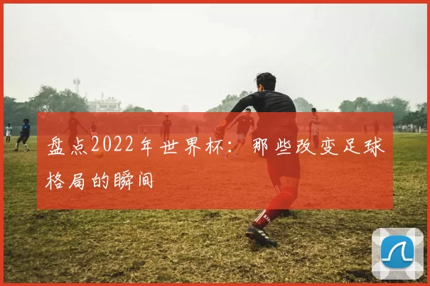 盘点2022年世界杯:那些改变足球格局的瞬间