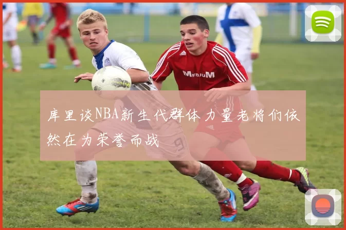 库里谈NBA新生代群体力量老将们依然在为荣誉而战