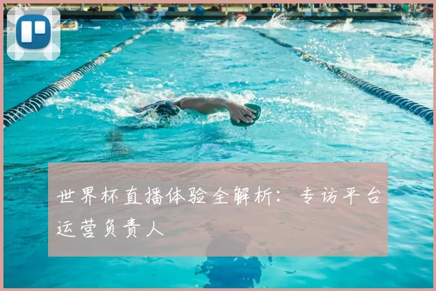 世界杯直播体验全解析:专访平台运营负责人