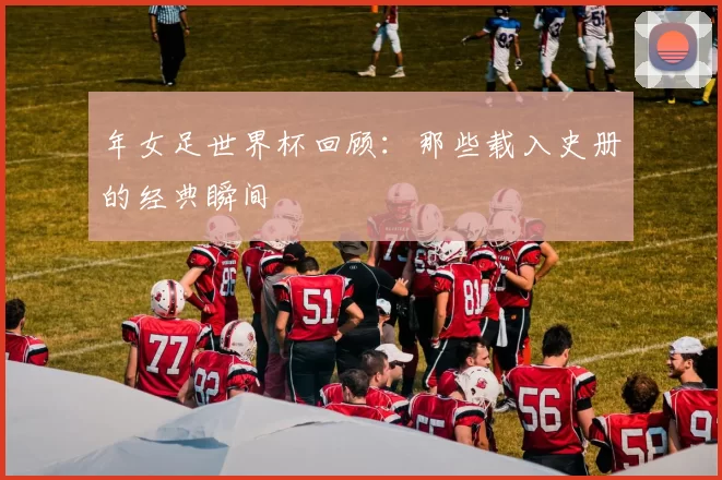 年女足世界杯回顾：那些载入史册的经典瞬间
