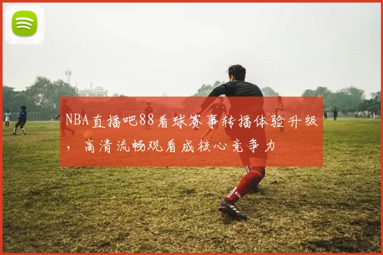 NBA直播吧88看球赛事转播体验升级,高清流畅观看成核心竞争力