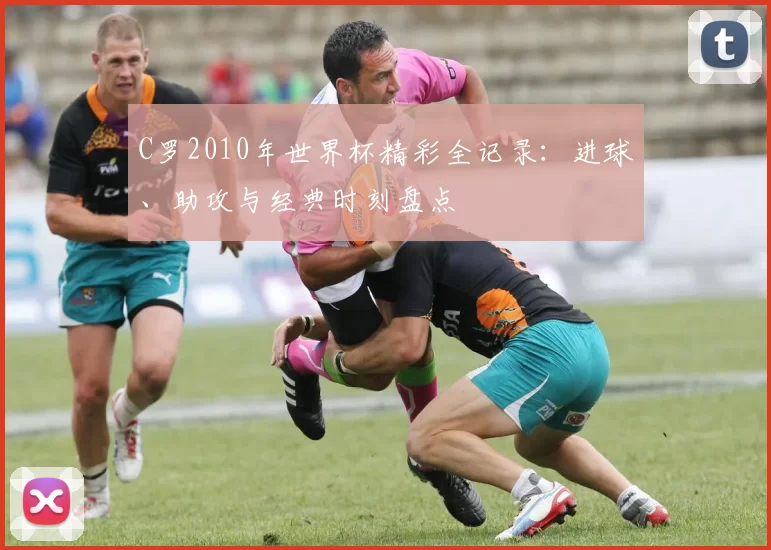 C罗2010年世界杯精彩全记录:进球、助攻与经典时刻盘点