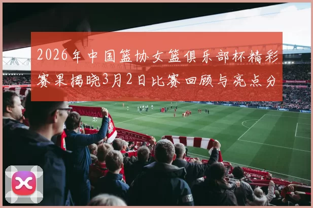 2026年中国篮协女篮俱乐部杯精彩赛果揭晓3月2日比赛回顾与亮点分析