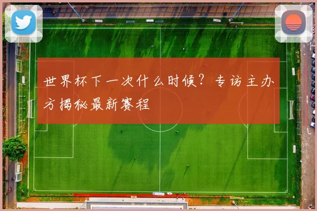 世界杯下一次什么时候？专访主办方揭秘最新赛程