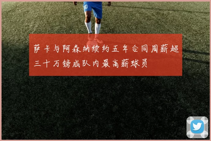 萨卡与阿森纳续约五年合同周薪超三十万镑成队内最高薪球员