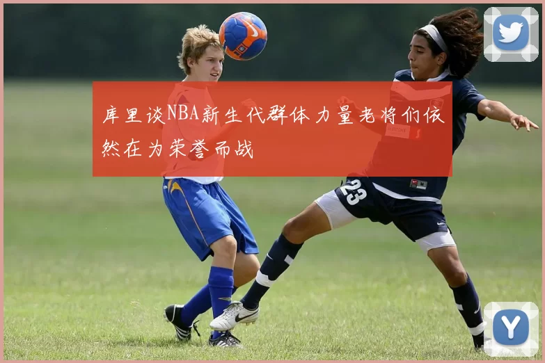 库里谈NBA新生代群体力量老将们依然在为荣誉而战