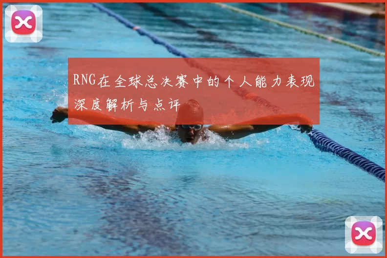 RNG在全球总决赛中的个人能力表现深度解析与点评