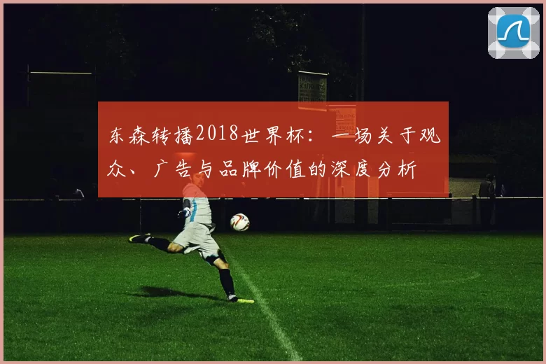 东森转播2018世界杯：一场关于观众、广告与品牌价值的深度分析