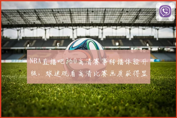 NBA直播吧360高清赛事转播体验升级,球迷观看高清比赛画质获得显著提升