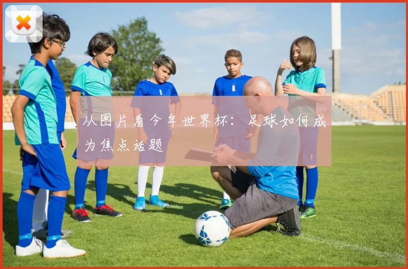 从图片看今年世界杯:足球如何成为焦点话题