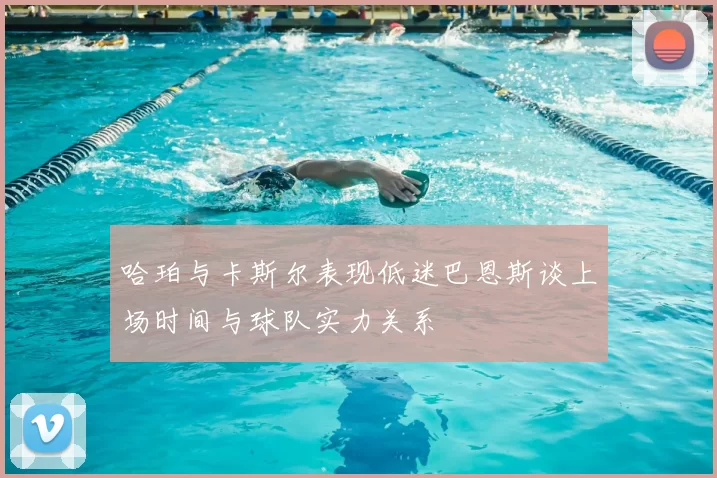 哈珀与卡斯尔表现低迷巴恩斯谈上场时间与球队实力关系
