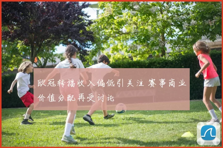 欧冠转播收入偏低引关注 赛事商业价值分配再受讨论